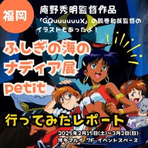 【福岡アニメイベントレポート】庵野秀明監督作品「ふしぎの海のナディア展petit」行ってみたレポート【「GQuuuuuuX」の鶴巻和哉監督のナディア絵もあったよ！】【2025年2月15日(土)～3月2日(日)】